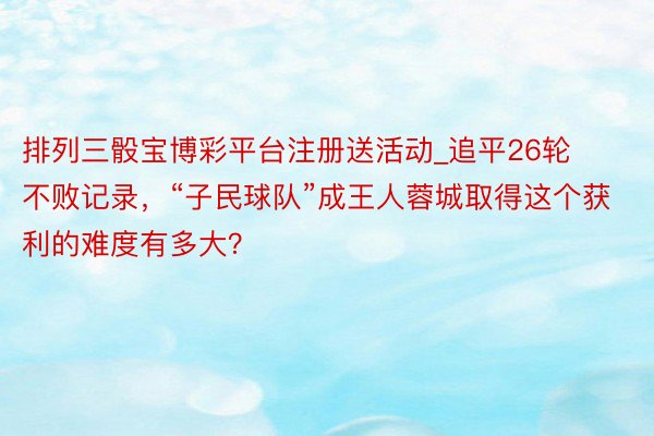 排列三骰宝博彩平台注册送活动_追平26轮不败记录，“子民球队”成王人蓉城取得这个获利的难度有多大？