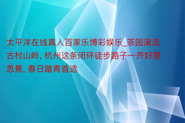 太平洋在线真人百家乐博彩娱乐_茶园溪流古村山岭, 杭州这条闭环徒步路子一齐好意思景, 春日踏青首选