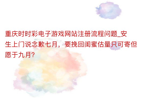 重庆时时彩电子游戏网站注册流程问题_安生上门说念歉七月，要挽回闺蜜估量只可寄但愿于九月？
