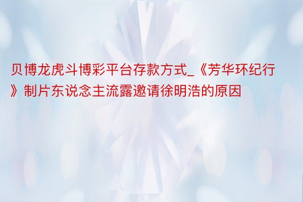 贝博龙虎斗博彩平台存款方式_《芳华环纪行》制片东说念主流露邀请徐明浩的原因