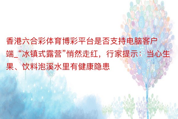 香港六合彩体育博彩平台是否支持电脑客户端_“冰镇式露营”悄然走红，行家提示：当心生果、饮料泡溪水里有健康隐患