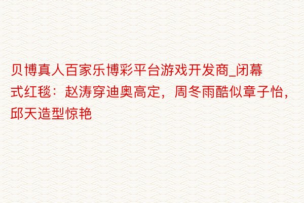 贝博真人百家乐博彩平台游戏开发商_闭幕式红毯：赵涛穿迪奥高定，周冬雨酷似章子怡，邱天造型惊艳