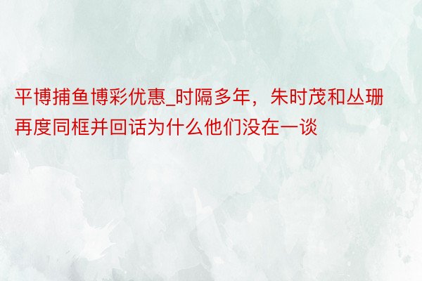 平博捕鱼博彩优惠_时隔多年，朱时茂和丛珊再度同框并回话为什么他们没在一谈