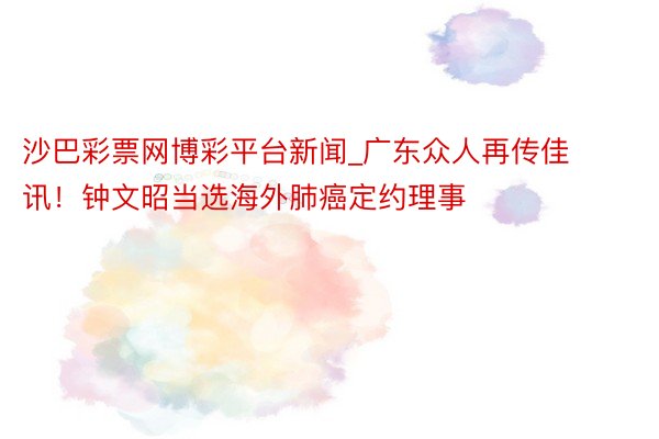 沙巴彩票网博彩平台新闻_广东众人再传佳讯！钟文昭当选海外肺癌定约理事