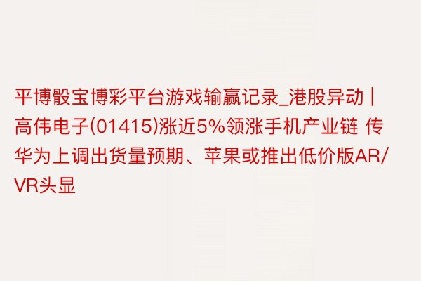 平博骰宝博彩平台游戏输赢记录_港股异动 | 高伟电子(01415)涨近5%领涨手机产业链 传华为上调出货量预期、苹果或推出低价版AR/VR头显
