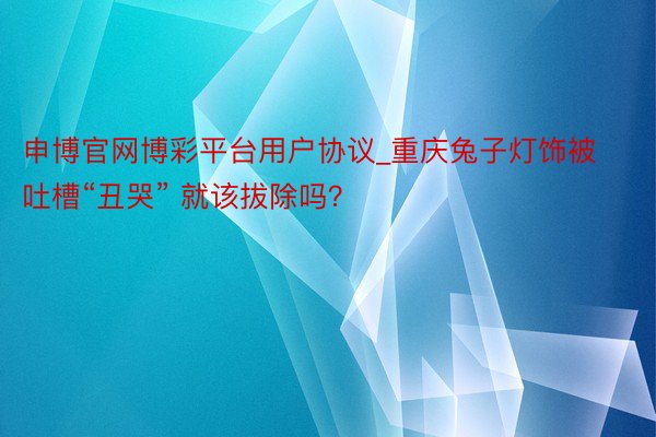 申博官网博彩平台用户协议_重庆兔子灯饰被吐槽“丑哭” 就该拔除吗？