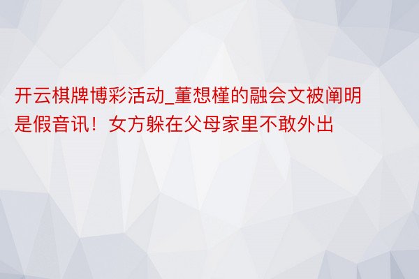 开云棋牌博彩活动_董想槿的融会文被阐明是假音讯！女方躲在父母家里不敢外出