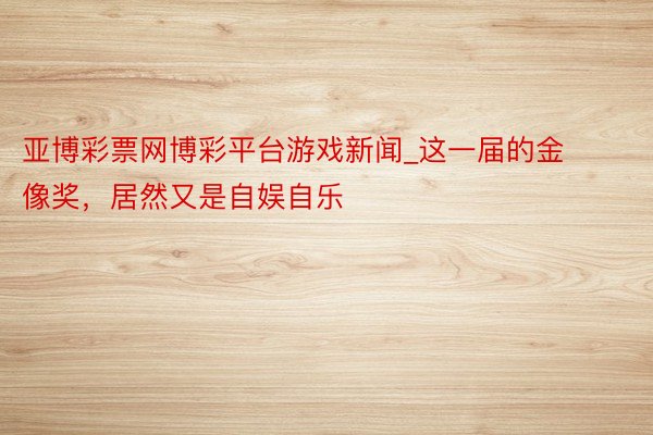 亚博彩票网博彩平台游戏新闻_这一届的金像奖，居然又是自娱自乐
