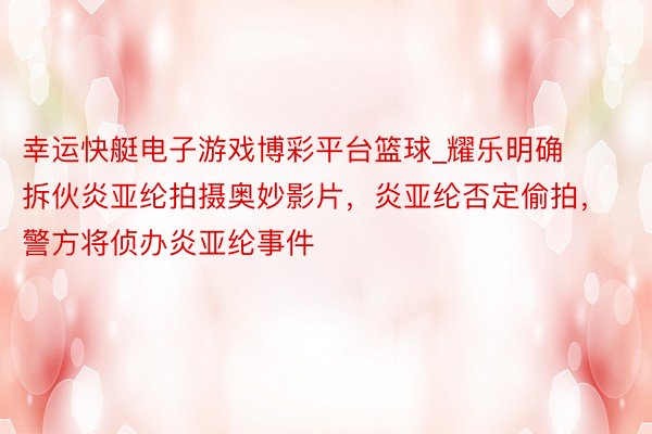 幸运快艇电子游戏博彩平台篮球_耀乐明确拆伙炎亚纶拍摄奥妙影片，炎亚纶否定偷拍，警方将侦办炎亚纶事件