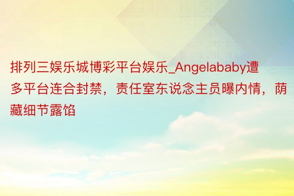 排列三娱乐城博彩平台娱乐_Angelababy遭多平台连合封禁，责任室东说念主员曝内情，荫藏细节露馅