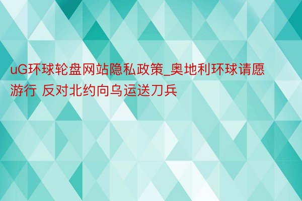 uG环球轮盘网站隐私政策_奥地利环球请愿游行 反对北约向乌运送刀兵