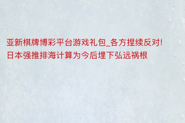 亚新棋牌博彩平台游戏礼包_各方捏续反对! 日本强推排海计算为今后埋下弘远祸根