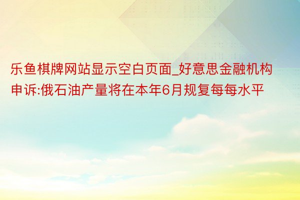 乐鱼棋牌网站显示空白页面_好意思金融机构申诉:俄石油产量将在本年6月规复每每水平