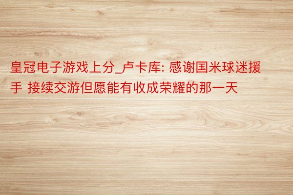 皇冠电子游戏上分_卢卡库: 感谢国米球迷援手 接续交游但愿能有收成荣耀的那一天