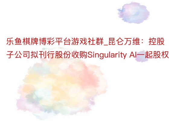 乐鱼棋牌博彩平台游戏社群_昆仑万维：控股子公司拟刊行股份收购Singularity AI一起股权